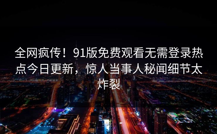 全网疯传!91版免费观看无需登录热点今日更新,惊人当事人秘闻细节太炸裂
