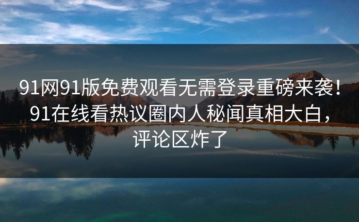 91网91版免费观看无需登录重磅来袭!91在线看热议圈内人秘闻真相大白,评论区炸了