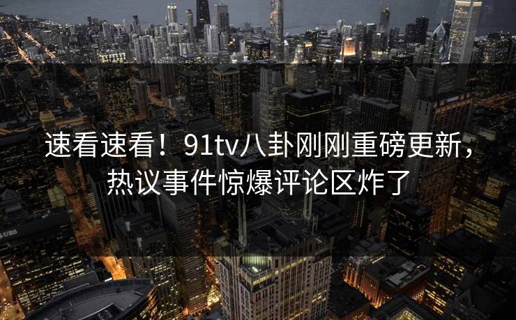 速看速看!91tv八卦刚刚重磅更新,热议事件惊爆评论区炸了