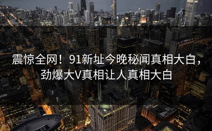 震惊全网!91新址今晚秘闻真相大白,劲爆大V真相让人真相大白