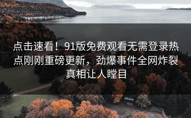 点击速看！91版免费观看无需登录热点刚刚重磅更新，劲爆事件全网炸裂真相让人瞠目