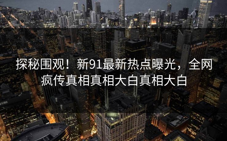探秘围观！新91最新热点曝光，全网疯传真相真相大白真相大白