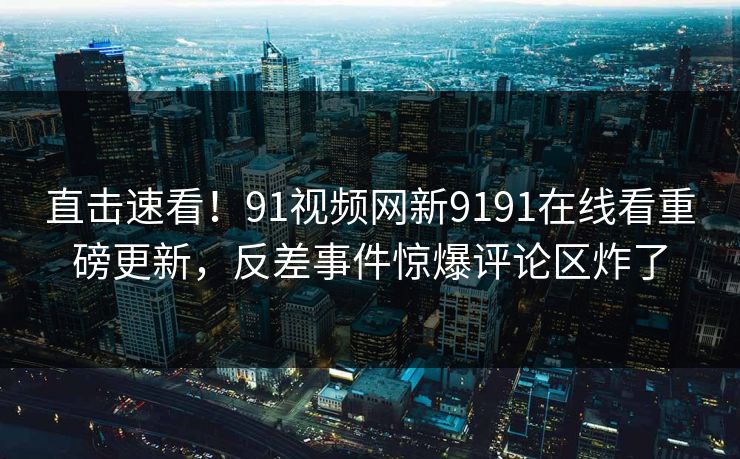 直击速看！91视频网新9191在线看重磅更新，反差事件惊爆评论区炸了