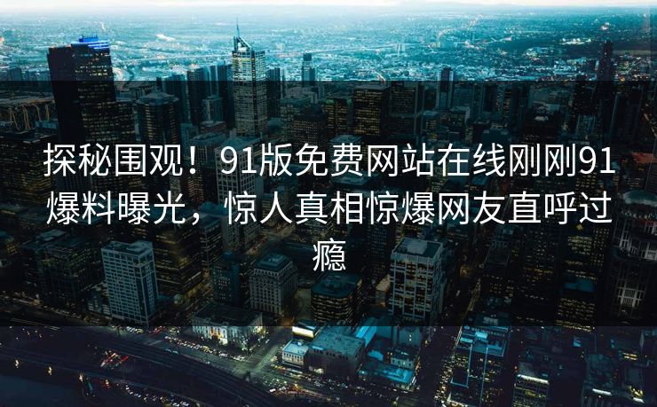 探秘围观!91版免费网站在线刚刚91爆料曝光,惊人真相惊爆网友直呼过瘾