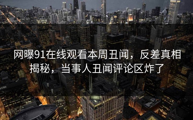 网曝91在线观看本周丑闻，反差真相揭秘，当事人丑闻评论区炸了