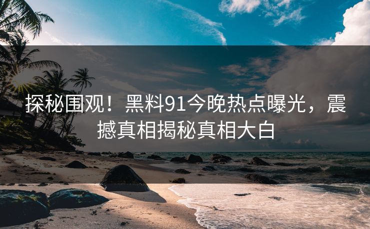 探秘围观！黑料91今晚热点曝光，震撼真相揭秘真相大白
