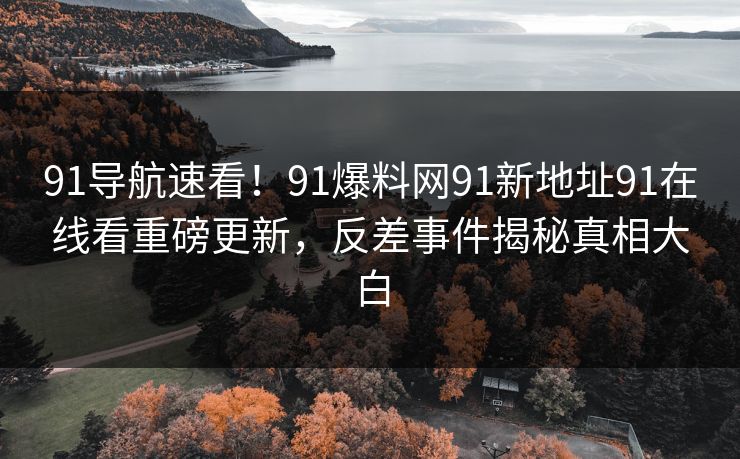 91导航速看！91爆料网91新地址91在线看重磅更新，反差事件揭秘真相大白