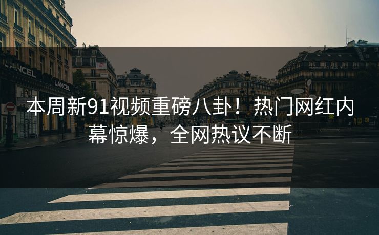 本周新91视频重磅八卦！热门网红内幕惊爆，全网热议不断