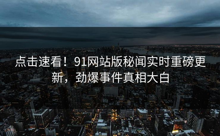 点击速看！91网站版秘闻实时重磅更新，劲爆事件真相大白