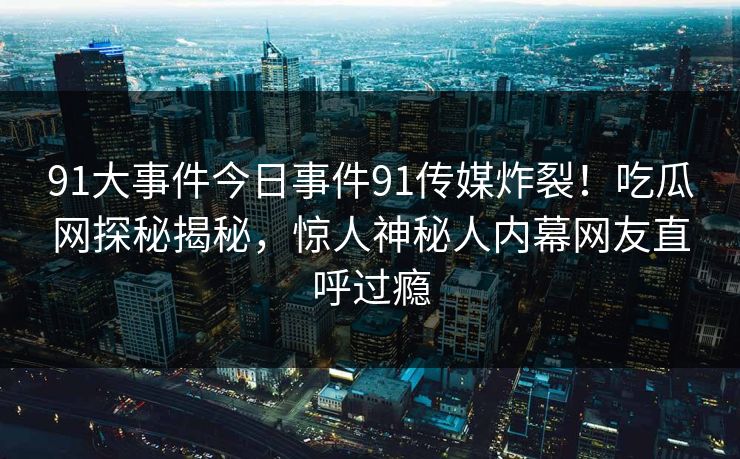 91大事件今日事件91传媒炸裂！吃瓜网探秘揭秘，惊人神秘人内幕网友直呼过瘾