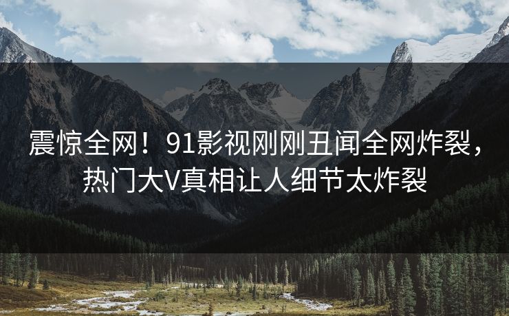 震惊全网！91影视刚刚丑闻全网炸裂，热门大V真相让人细节太炸裂