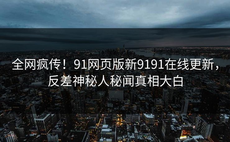 全网疯传！91网页版新9191在线更新，反差神秘人秘闻真相大白