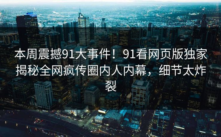 本周震撼91大事件！91看网页版独家揭秘全网疯传圈内人内幕，细节太炸裂