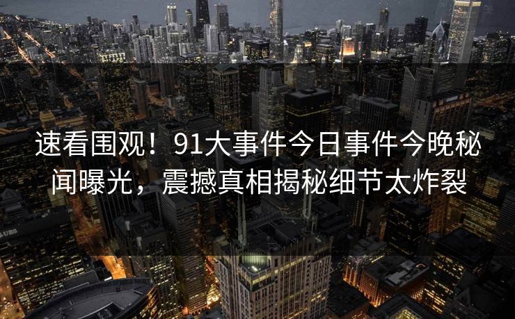 速看围观！91大事件今日事件今晚秘闻曝光，震撼真相揭秘细节太炸裂