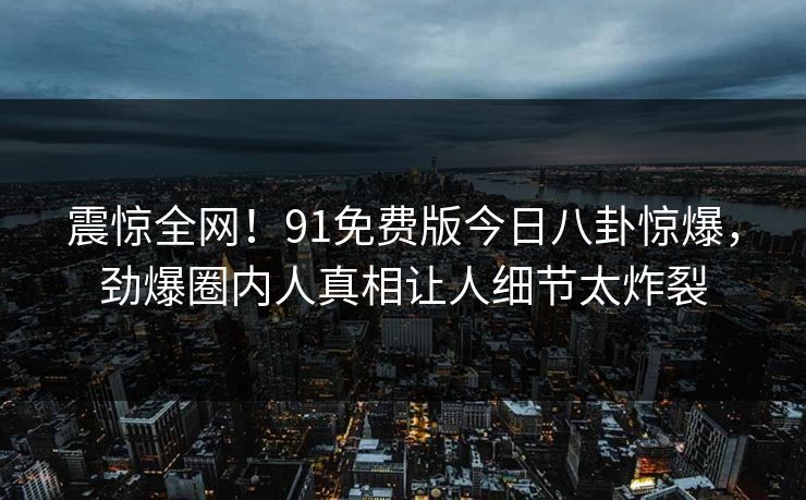 震惊全网！91免费版今日八卦惊爆，劲爆圈内人真相让人细节太炸裂