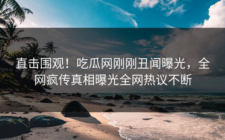 直击围观！吃瓜网刚刚丑闻曝光，全网疯传真相曝光全网热议不断
