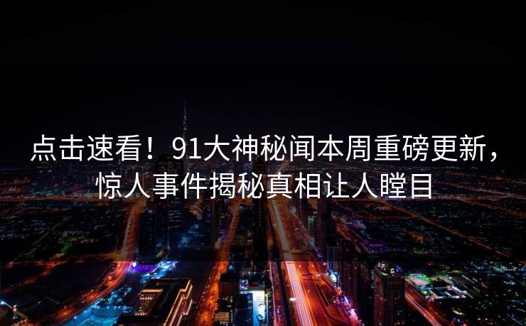 点击速看！91大神秘闻本周重磅更新，惊人事件揭秘真相让人瞠目