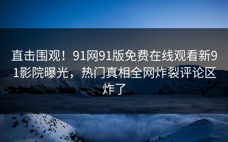 直击围观！91网91版免费在线观看新91影院曝光，热门真相全网炸裂评论区炸了