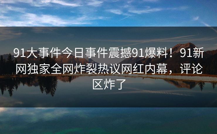 91大事件今日事件震撼91爆料！91新网独家全网炸裂热议网红内幕，评论区炸了