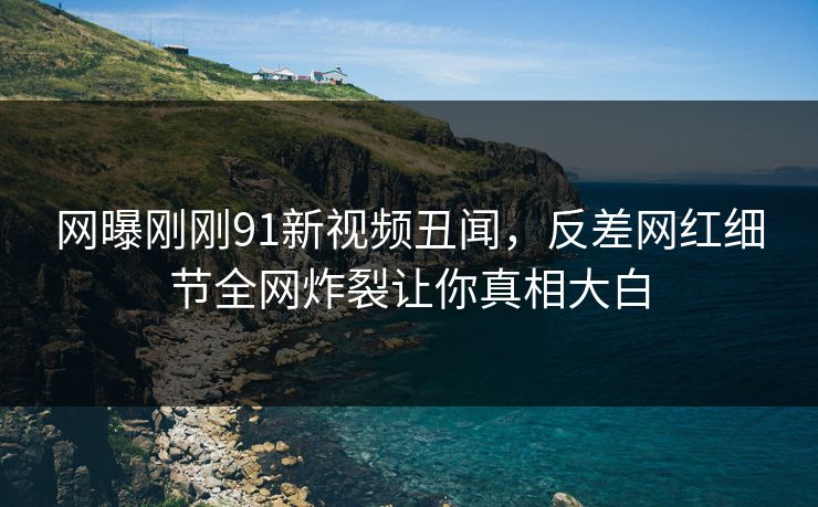 网曝刚刚91新视频丑闻，反差网红细节全网炸裂让你真相大白