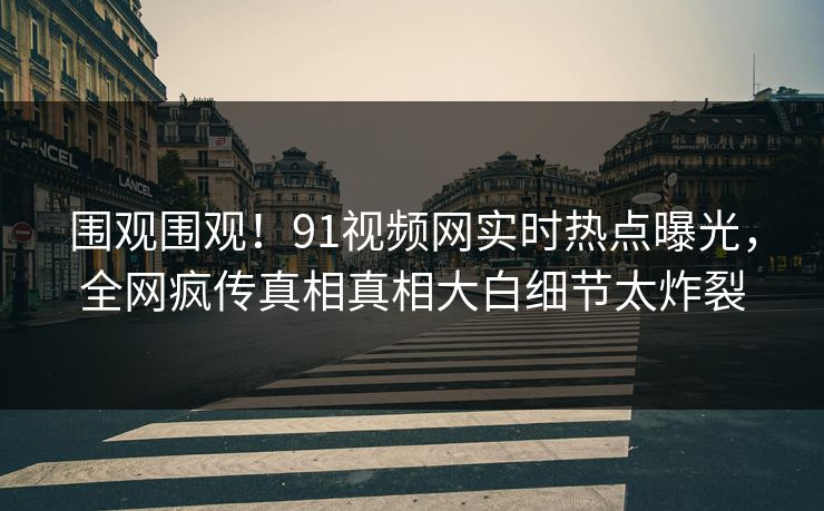 围观围观！91视频网实时热点曝光，全网疯传真相真相大白细节太炸裂