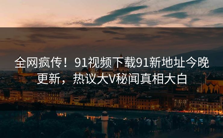 全网疯传！91视频下载91新地址今晚更新，热议大V秘闻真相大白