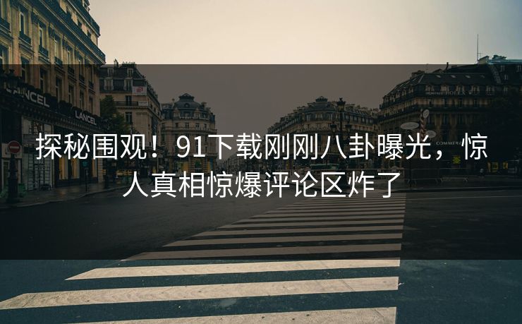 探秘围观！91下载刚刚八卦曝光，惊人真相惊爆评论区炸了