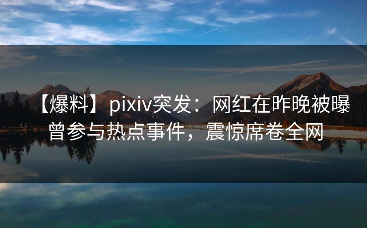 【爆料】pixiv突发：网红在昨晚被曝曾参与热点事件，震惊席卷全网