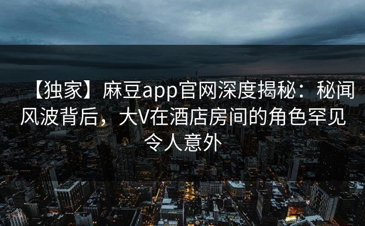 【独家】麻豆app官网深度揭秘：秘闻风波背后，大V在酒店房间的角色罕见令人意外