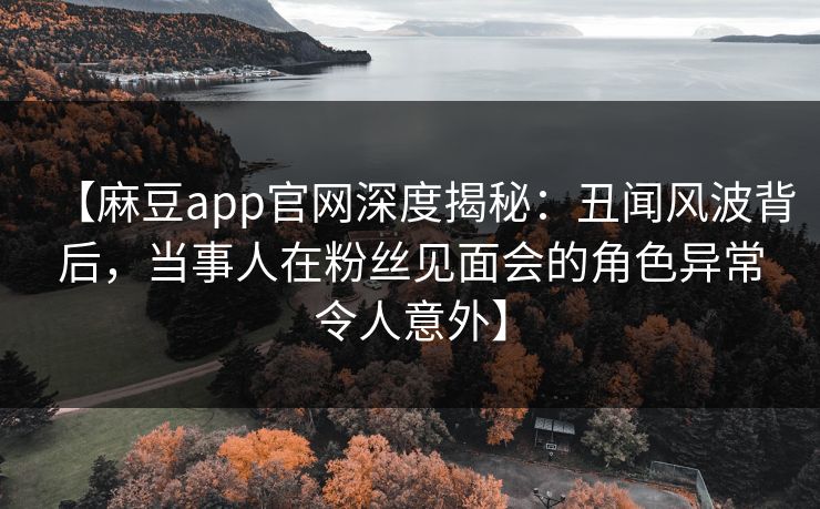 【麻豆app官网深度揭秘：丑闻风波背后，当事人在粉丝见面会的角色异常令人意外】