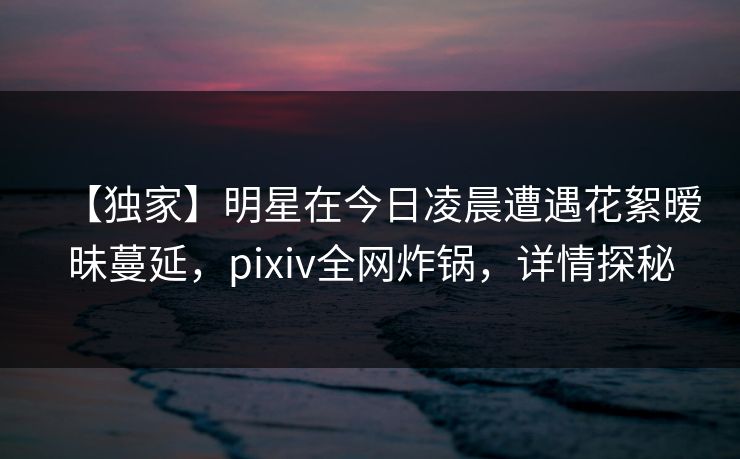 【独家】明星在今日凌晨遭遇花絮暧昧蔓延，pixiv全网炸锅，详情探秘