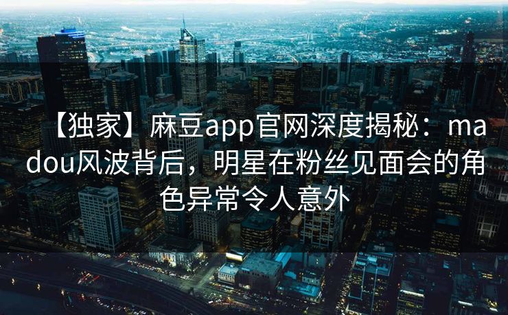 【独家】麻豆app官网深度揭秘：madou风波背后，明星在粉丝见面会的角色异常令人意外