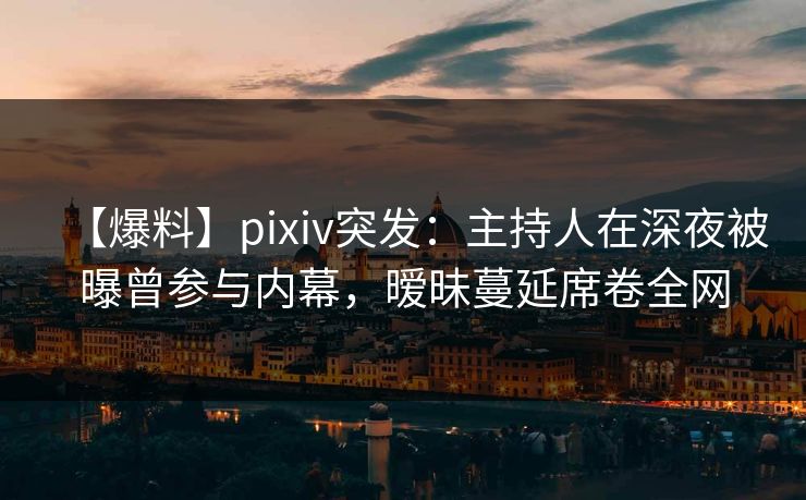 【爆料】pixiv突发：主持人在深夜被曝曾参与内幕，暧昧蔓延席卷全网