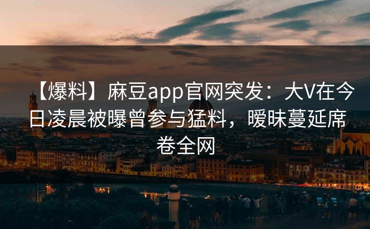 【爆料】麻豆app官网突发：大V在今日凌晨被曝曾参与猛料，暧昧蔓延席卷全网