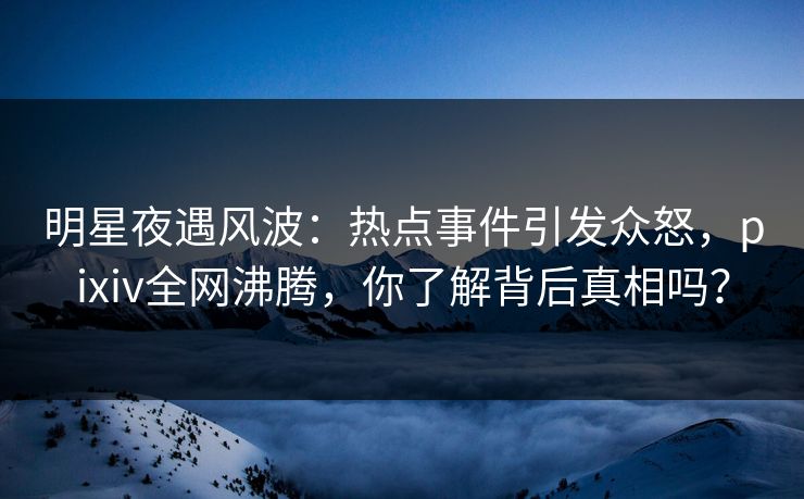 明星夜遇风波：热点事件引发众怒，pixiv全网沸腾，你了解背后真相吗？