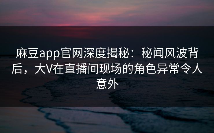 麻豆app官网深度揭秘：秘闻风波背后，大V在直播间现场的角色异常令人意外