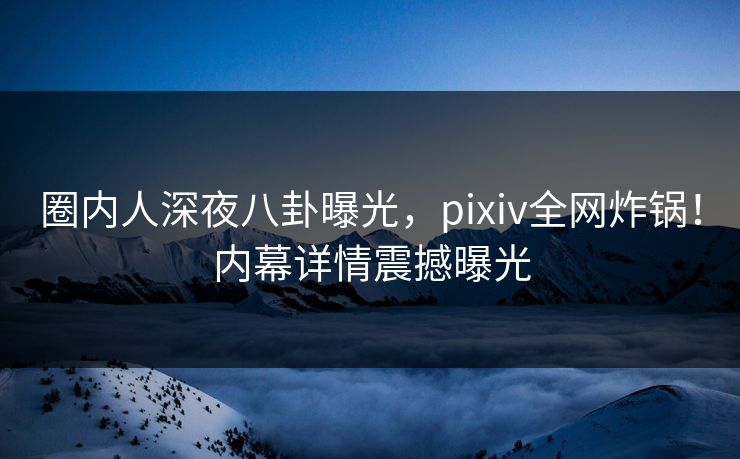 圈内人深夜八卦曝光，pixiv全网炸锅！内幕详情震撼曝光