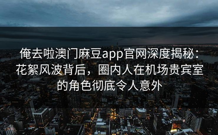 俺去啦澳门麻豆app官网深度揭秘：花絮风波背后，圈内人在机场贵宾室的角色彻底令人意外