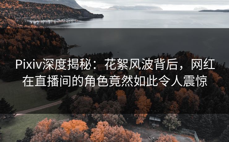 Pixiv深度揭秘：花絮风波背后，网红在直播间的角色竟然如此令人震惊