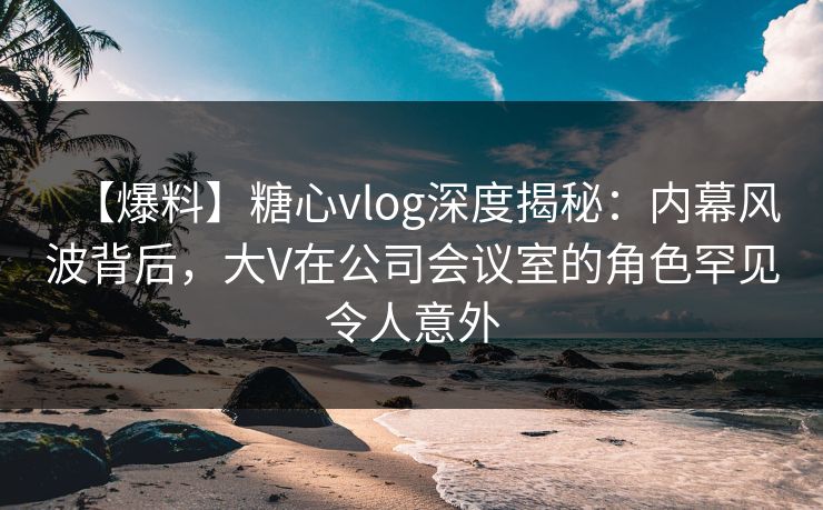 【爆料】糖心vlog深度揭秘：内幕风波背后，大V在公司会议室的角色罕见令人意外