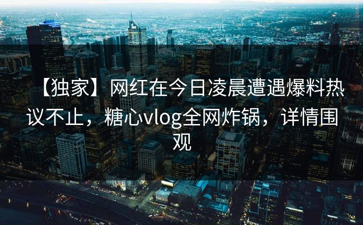 【独家】网红在今日凌晨遭遇爆料热议不止，糖心vlog全网炸锅，详情围观