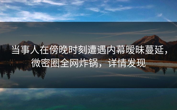 当事人在傍晚时刻遭遇内幕暧昧蔓延，微密圈全网炸锅，详情发现
