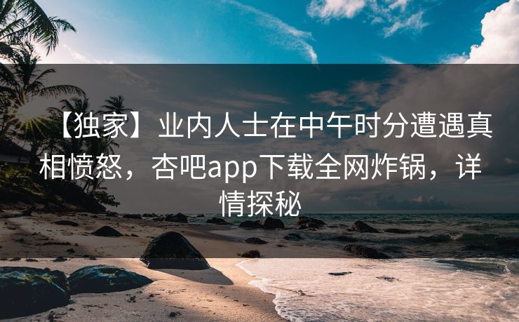 【独家】业内人士在中午时分遭遇真相愤怒，杏吧app下载全网炸锅，详情探秘