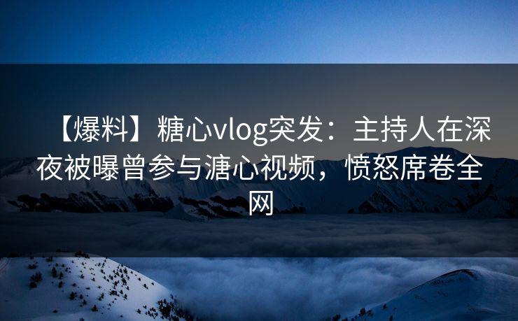 【爆料】糖心vlog突发：主持人在深夜被曝曾参与溏心视频，愤怒席卷全网