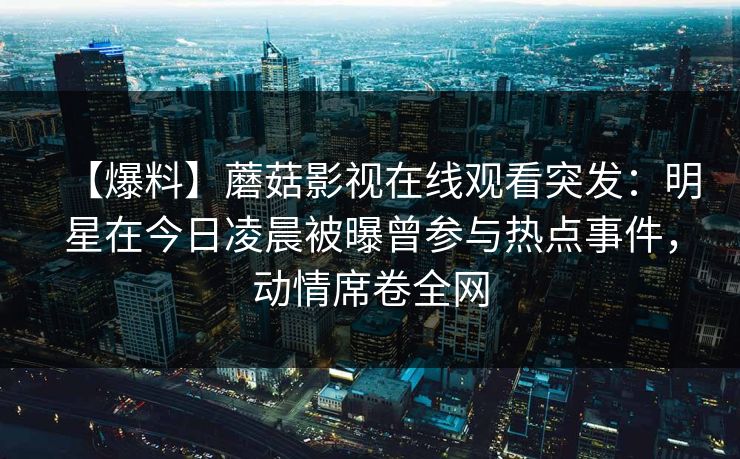 【爆料】蘑菇影视在线观看突发：明星在今日凌晨被曝曾参与热点事件，动情席卷全网