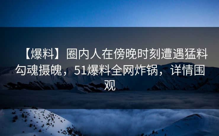 【爆料】圈内人在傍晚时刻遭遇猛料勾魂摄魄，51爆料全网炸锅，详情围观