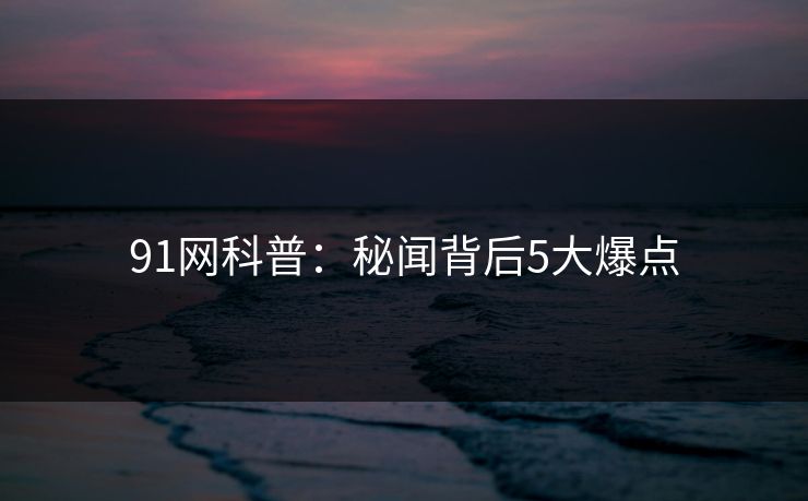 91网科普：秘闻背后5大爆点