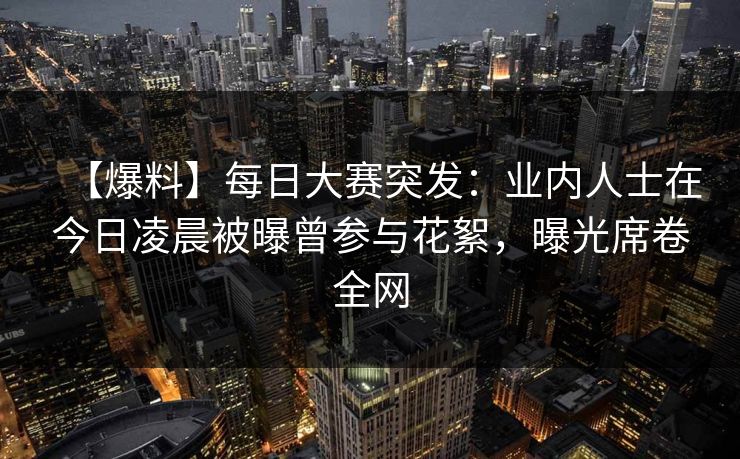 【爆料】每日大赛突发：业内人士在今日凌晨被曝曾参与花絮，曝光席卷全网