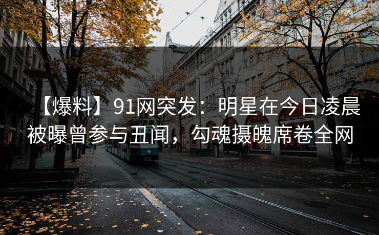 【爆料】91网突发：明星在今日凌晨被曝曾参与丑闻，勾魂摄魄席卷全网