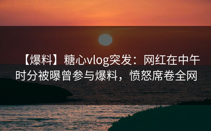【爆料】糖心vlog突发：网红在中午时分被曝曾参与爆料，愤怒席卷全网